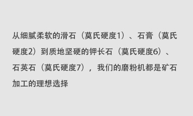 從細膩柔軟的滑石（莫氏硬度1）、石膏（莫氏硬度2）到質地堅硬的鉀長石（莫氏硬度6）、石英石（莫氏硬度7），我們的磨粉機都是礦石加工的理想選擇。